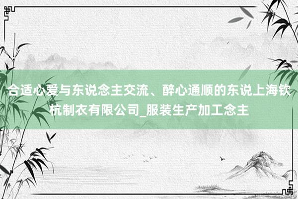 合适心爱与东说念主交流、醉心通顺的东说上海钦杭制衣有限公司_服装生产加工念主